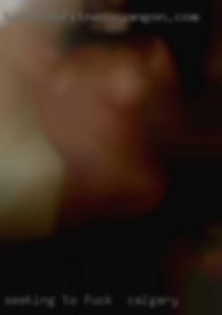 Seeking to fuck in Calgary try new things.